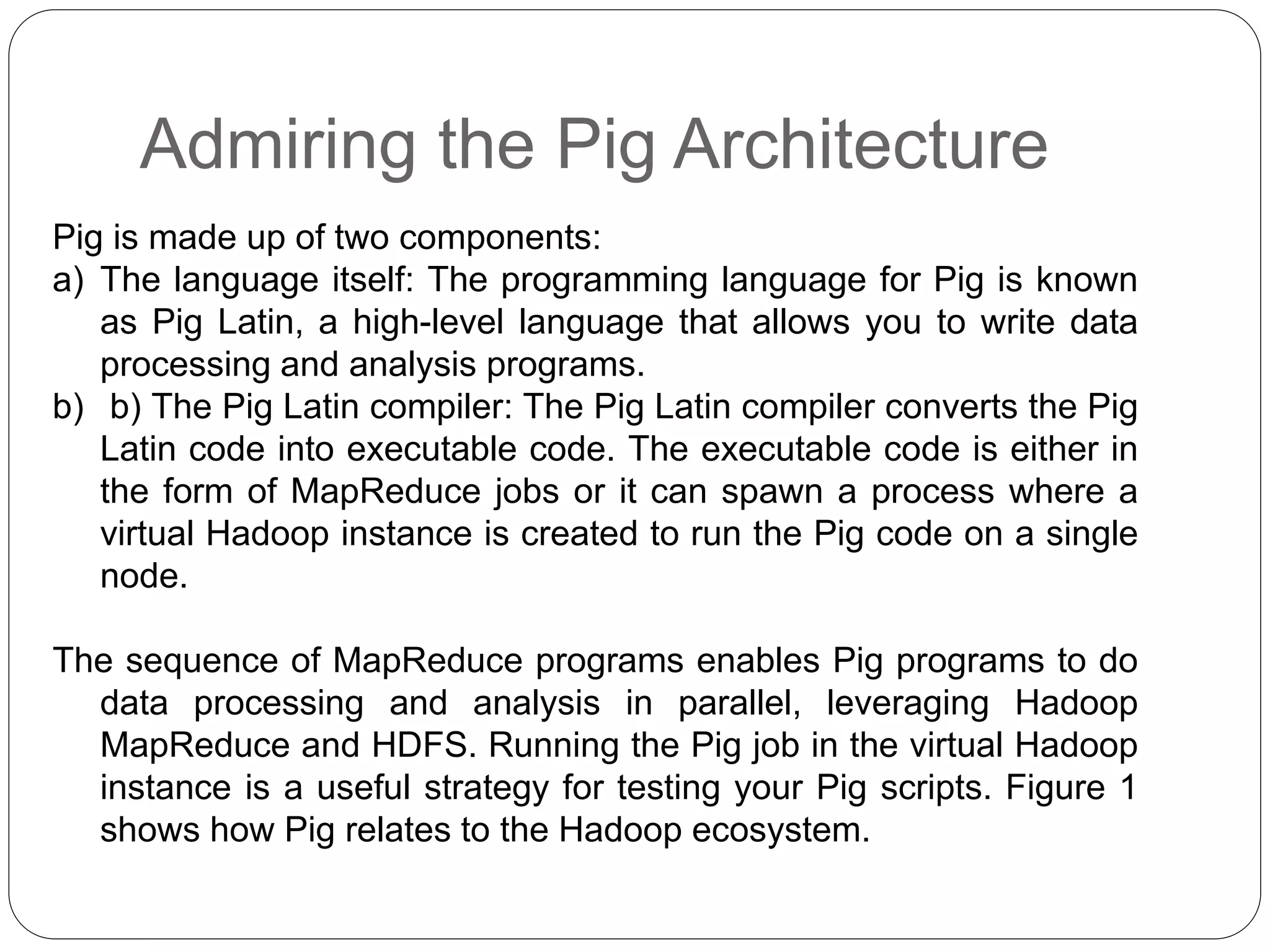 Admiring the Pig Architecture
Pig is made up of two components:
a) The language itself: The programming language for Pig is known
as Pig Latin, a high-level language that allows you to write data
processing and analysis programs.
b) b) The Pig Latin compiler: The Pig Latin compiler converts the Pig
Latin code into executable code. The executable code is either in
the form of MapReduce jobs or it can spawn a process where a
virtual Hadoop instance is created to run the Pig code on a single
node.
The sequence of MapReduce programs enables Pig programs to do
data processing and analysis in parallel, leveraging Hadoop
MapReduce and HDFS. Running the Pig job in the virtual Hadoop
instance is a useful strategy for testing your Pig scripts. Figure 1
shows how Pig relates to the Hadoop ecosystem.
 