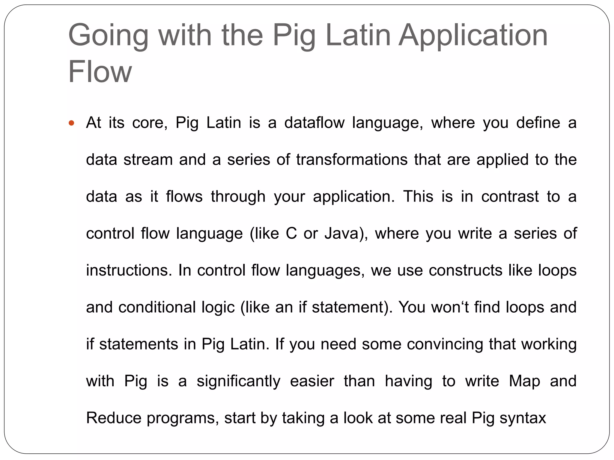 Going with the Pig Latin Application
Flow
 At its core, Pig Latin is a dataflow language, where you define a
data stream and a series of transformations that are applied to the
data as it flows through your application. This is in contrast to a
control flow language (like C or Java), where you write a series of
instructions. In control flow languages, we use constructs like loops
and conditional logic (like an if statement). You won‘t find loops and
if statements in Pig Latin. If you need some convincing that working
with Pig is a significantly easier than having to write Map and
Reduce programs, start by taking a look at some real Pig syntax
 