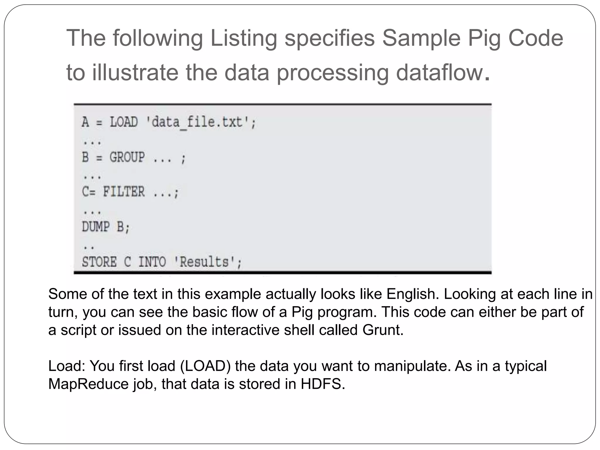 The following Listing specifies Sample Pig Code
to illustrate the data processing dataflow.
Some of the text in this example actually looks like English. Looking at each line in
turn, you can see the basic flow of a Pig program. This code can either be part of
a script or issued on the interactive shell called Grunt.
Load: You first load (LOAD) the data you want to manipulate. As in a typical
MapReduce job, that data is stored in HDFS.
 