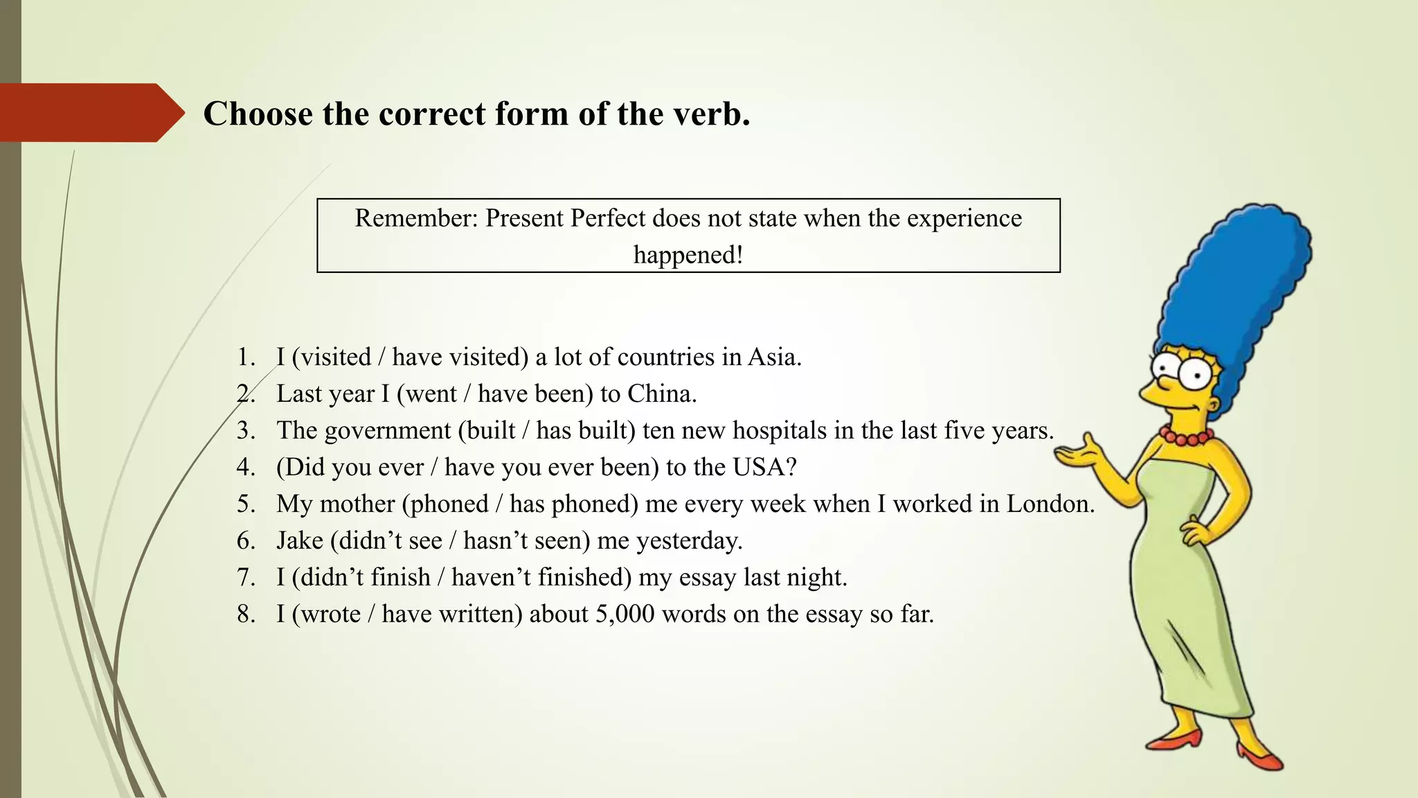 Remember: Present Perfect does not state when the experience
happened!
Choose the correct form of the verb.
1. I (visited / have visited) a lot of countries in Asia.
2. Last year I (went / have been) to China.
3. The government (built / has built) ten new hospitals in the last five years.
4. (Did you ever / have you ever been) to the USA?
5. My mother (phoned / has phoned) me every week when I worked in London.
6. Jake (didn’t see / hasn’t seen) me yesterday.
7. I (didn’t finish / haven’t finished) my essay last night.
8. I (wrote / have written) about 5,000 words on the essay so far.
 