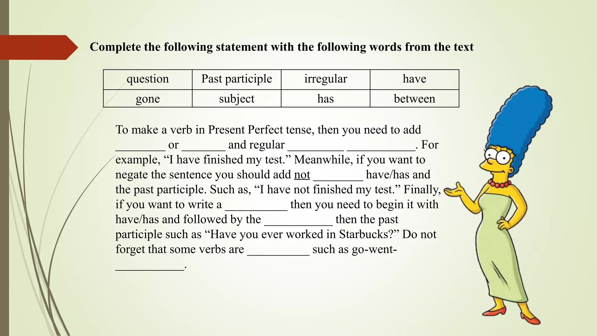 Complete the following statement with the following words from the text
question Past participle irregular have
gone subject has between
To make a verb in Present Perfect tense, then you need to add
________ or _______ and regular _________ ___________. For
example, “I have finished my test.” Meanwhile, if you want to
negate the sentence you should add not ________ have/has and
the past participle. Such as, “I have not finished my test.” Finally,
if you want to write a __________ then you need to begin it with
have/has and followed by the ___________ then the past
participle such as “Have you ever worked in Starbucks?” Do not
forget that some verbs are __________ such as go-went-
___________.
 