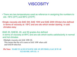 VISCOSITY
• There are two temperatures used as reference in assigning the numbers to
oils -18oC (0oF) and 99oC (210oF)
•Single viscosity oils SAE 5W, SAE 10W and SAE 20W (Winter) Are defined
in terms of viscosity at -18oC and are oils which render starting in cold
climates easy
•SAE 20, SAE30, 40, and 50 grades Are defined
in terms of viscosity at 99oC and are oils which works satisfactorily in normal
and hot climates
•Multiple viscosity oils SAE 10W-30.
This means that the oil is same as SAE 10W when cold
and SAE30 when hot.
Plz Note: MARUTI ALTO ENGINE OIL SF (PETROL) SAE 20 W 40
GEAR OILAPI GL- 4
 