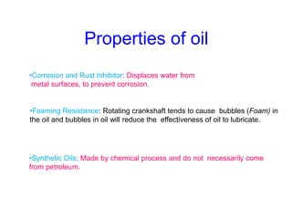 Properties of oil
•Corrosion and Rust Inhibitor: Displaces water from
metal surfaces, to prevent corrosion.
•Foaming Resistance: Rotating crankshaft tends to cause bubbles (Foam) in
the oil and bubbles in oil will reduce the effectiveness of oil to lubricate.
•Synthetic Oils: Made by chemical process and do not necessarily come
from petroleum.
 