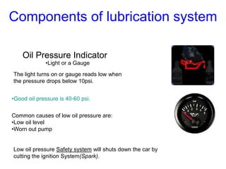Oil Pressure Indicator
•Light or a Gauge
The light turns on or gauge reads low when
the pressure drops below 10psi.
Common causes of low oil pressure are:
•Low oil level
•Worn out pump
Low oil pressure Safety system will shuts down the car by
cutting the ignition System(Spark).
•Good oil pressure is 40-60 psi.
Components of lubrication system
 