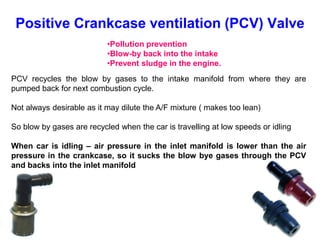 •Pollution prevention
•Blow-by back into the intake
•Prevent sludge in the engine.
Positive Crankcase ventilation (PCV) Valve
PCV recycles the blow by gases to the intake manifold from where they are
pumped back for next combustion cycle.
Not always desirable as it may dilute the A/F mixture ( makes too lean)
So blow by gases are recycled when the car is travelling at low speeds or idling
When car is idling – air pressure in the inlet manifold is lower than the air
pressure in the crankcase, so it sucks the blow bye gases through the PCV
and backs into the inlet manifold
 