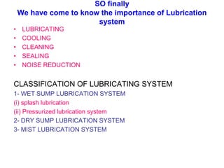 SO finally
We have come to know the importance of Lubrication
system
• LUBRICATING
• COOLING
• CLEANING
• SEALING
• NOISE REDUCTION
CLASSIFICATION OF LUBRICATING SYSTEM
1- WET SUMP LUBRICATION SYSTEM
(i) splash lubrication
(ii) Pressurized lubrication system
2- DRY SUMP LUBRICATION SYSTEM
3- MIST LUBRICATION SYSTEM
 