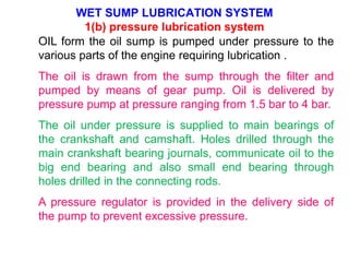 WET SUMP LUBRICATION SYSTEM
1(b) pressure lubrication system
OIL form the oil sump is pumped under pressure to the
various parts of the engine requiring lubrication .
The oil is drawn from the sump through the filter and
pumped by means of gear pump. Oil is delivered by
pressure pump at pressure ranging from 1.5 bar to 4 bar.
The oil under pressure is supplied to main bearings of
the crankshaft and camshaft. Holes drilled through the
main crankshaft bearing journals, communicate oil to the
big end bearing and also small end bearing through
holes drilled in the connecting rods.
A pressure regulator is provided in the delivery side of
the pump to prevent excessive pressure.
 