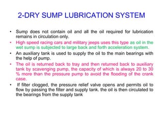 2-DRY SUMP LUBRICATION SYSTEM
• Sump does not contain oil and all the oil required for lubrication
remains in circulation only.
• High speed racing cars and military jeeps uses this type as oil in the
wet sump is subjected to large back and forth acceleration system.
• An auxiliary tank is used to supply the oil to the main bearings with
the help of pump.
• The oil is returned back to tray and then returned back to auxiliary
tank by scavenging pump, the capacity of which is always 20 to 30
% more than the pressure pump to avoid the flooding of the crank
case.
• If filter clogged, the pressure relief valve opens and permits oil to
flow by passing the filter and supply tank. the oil is then circulated to
the bearings from the supply tank
 