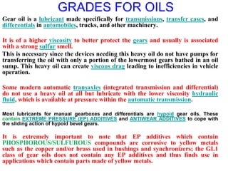 GRADES FOR OILS
Gear oil is a lubricant made specifically for transmissions, transfer cases, and
differentials in automobiles, trucks, and other machinery.
It is of a higher viscosity to better protect the gears and usually is associated
with a strong sulfur smell.
This is necessary since the devices needing this heavy oil do not have pumps for
transferring the oil with only a portion of the lowermost gears bathed in an oil
sump. This heavy oil can create viscous drag leading to inefficiencies in vehicle
operation.
Some modern automatic transaxles (integrated transmission and differential)
do not use a heavy oil at all but lubricate with the lower viscosity hydraulic
fluid, which is available at pressure within the automatic transmission.
Most lubricants for manual gearboxes and differentials are hypoid gear oils. These
contain EXTREME PRESSURE (EP) ADDITIVES and ANTIWEAR ADDITIVES to cope with
the sliding action of hypoid bevel gears.
It is extremely important to note that EP additives which contain
PHOSPHOROUS/SULFUROUS compounds are corrosive to yellow metals
such as the copper and/or brass used in bushings and synchronizers; the GL1
class of gear oils does not contain any EP additives and thus finds use in
applications which contain parts made of yellow metals.
 