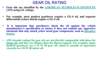 GEAR OIL RATING
• Gear oils are classified by the AMERICAN PETROLEUM INSTITUTE
(API) using GL ratings.
• For example, most modern gearboxes require a GL-4 oil, and separate
differentials (where fitted) require a GL-5 oil.
• It is important that purchasers check the oil against the vehicle
manufacturer's specification to ensure it does not contain any aggressive
chemicals that may attack yellow metal gear components, such as phosphor
bronze.
• API viscosity ratings for gear oils are not directly comparable with those for
motor oil, and they are thinner than the figures suggest. For example, many
modern gearboxes use a 75 W 90 gear oil, which is actually of equivalent
viscosity to a 10 W 40 motor oil.
 