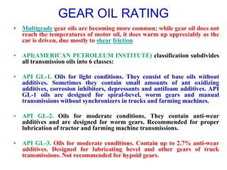 GEAR OIL RATING
• Multigrade gear oils are becoming more common; while gear oil does not
reach the temperatures of motor oil, it does warm up appreciably as the
car is driven, due mostly to shear friction
• API(AMERICAN PETROLEUM INSTITUTE) classification subdivides
all transmission oils into 6 classes:
• API GL-1. Oils for light conditions. They consist of base oils without
additives. Sometimes they contain small amounts of ant oxidizing
additives, corrosion inhibitors, depressants and antifoam additives. API
GL-1 oils are designed for spiral-bevel, worm gears and manual
transmissions without synchronizers in trucks and farming machines.
• API GL-2. Oils for moderate conditions. They contain anti-wear
additives and are designed for worm gears. Recommended for proper
lubrication of tractor and farming machine transmissions.
• API GL-3. Oils for moderate conditions. Contain up to 2.7% anti-wear
additives. Designed for lubricating bevel and other gears of truck
transmissions. Not recommended for hypoid gears.
 
