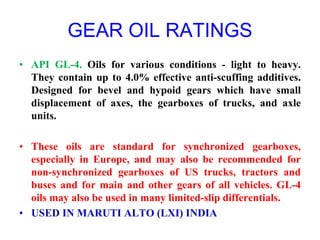 GEAR OIL RATINGS
• API GL-4. Oils for various conditions - light to heavy.
They contain up to 4.0% effective anti-scuffing additives.
Designed for bevel and hypoid gears which have small
displacement of axes, the gearboxes of trucks, and axle
units.
• These oils are standard for synchronized gearboxes,
especially in Europe, and may also be recommended for
non-synchronized gearboxes of US trucks, tractors and
buses and for main and other gears of all vehicles. GL-4
oils may also be used in many limited-slip differentials.
• USED IN MARUTI ALTO (LXI) INDIA
 