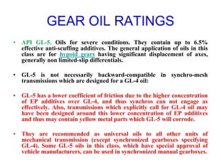 GEAR OIL RATINGS
• API GL-5. Oils for severe conditions. They contain up to 6.5%
effective anti-scuffing additives. The general application of oils in this
class are for hypoid gears having significant displacement of axes,
generally non limited-slip differentials.
• GL-5 is not necessarily backward-compatible in synchro-mesh
transmissions which are designed for a GL-4 oil:
• GL-5 has a lower coefficient of friction due to the higher concentration
of EP additives over GL-4, and thus synchros can not engage as
effectively. Also, transmissions which explicitly call for GL-4 oil may
have been designed around this lower concentration of EP additives
and thus may contain yellow metal parts which GL-5 will corrode.
• They are recommended as universal oils to all other units of
mechanical transmission (except synchronized gearboxes specifying
GL-4). Some GL-5 oils in this class, which have special approval of
vehicle manufacturers, can be used in synchronized manual gearboxes.
 