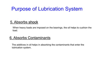 Purpose of Lubrication System
5. Absorbs shock
When heavy loads are imposed on the bearings, the oil helps to cushion the
load.
6. Absorbs Contaminants
The additives in oil helps in absorbing the contaminants that enter the
lubrication system.
 