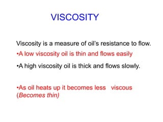VISCOSITY
Viscosity is a measure of oil’s resistance to flow.
•A low viscosity oil is thin and flows easily
•A high viscosity oil is thick and flows slowly.
•As oil heats up it becomes less viscous
(Becomes thin)
 
