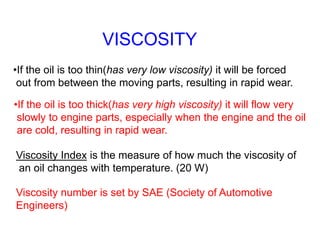 VISCOSITY
•If the oil is too thin(has very low viscosity) it will be forced
out from between the moving parts, resulting in rapid wear.
•If the oil is too thick(has very high viscosity) it will flow very
slowly to engine parts, especially when the engine and the oil
are cold, resulting in rapid wear.
Viscosity Index is the measure of how much the viscosity of
an oil changes with temperature. (20 W)
Viscosity number is set by SAE (Society of Automotive
Engineers)
 