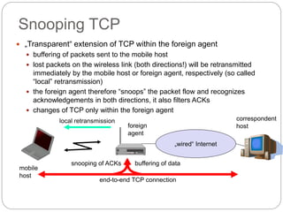 Snooping TCP
 „Transparent“ extension of TCP within the foreign agent
 buffering of packets sent to the mobile host
 lost packets on the wireless link (both directions!) will be retransmitted
immediately by the mobile host or foreign agent, respectively (so called
“local” retransmission)
 the foreign agent therefore “snoops” the packet flow and recognizes
acknowledgements in both directions, it also filters ACKs
 changes of TCP only within the foreign agent
„wired“ Internet
buffering of data
end-to-end TCP connection
local retransmission correspondent
hostforeign
agent
mobile
host
snooping of ACKs
 