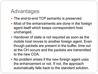 Advantages
 The end-to-end TCP semantic is preserved.
 Most of the enhancements are done in the foreign
agent itself which keeps correspondent host
unchanged.
 Handover of state is not required as soon as the
mobile host moves to another foreign agent. Even
though packets are present in the buffer, time out
at the CH occurs and the packets are transmitted
to the new COA.
 No problem arises if the new foreign agent uses
the enhancement or not. If not, the approach
automatically falls back to the standard solution.
 