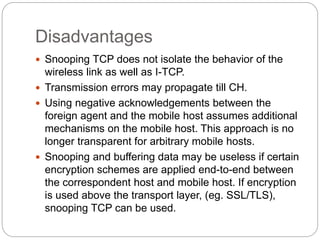 Disadvantages
 Snooping TCP does not isolate the behavior of the
wireless link as well as I-TCP.
 Transmission errors may propagate till CH.
 Using negative acknowledgements between the
foreign agent and the mobile host assumes additional
mechanisms on the mobile host. This approach is no
longer transparent for arbitrary mobile hosts.
 Snooping and buffering data may be useless if certain
encryption schemes are applied end-to-end between
the correspondent host and mobile host. If encryption
is used above the transport layer, (eg. SSL/TLS),
snooping TCP can be used.
 