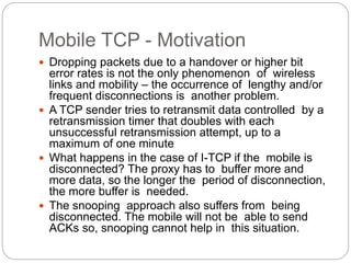 Mobile TCP - Motivation
 Dropping packets due to a handover or higher bit
error rates is not the only phenomenon of wireless
links and mobility – the occurrence of lengthy and/or
frequent disconnections is another problem.
 A TCP sender tries to retransmit data controlled by a
retransmission timer that doubles with each
unsuccessful retransmission attempt, up to a
maximum of one minute
 What happens in the case of I-TCP if the mobile is
disconnected? The proxy has to buffer more and
more data, so the longer the period of disconnection,
the more buffer is needed.
 The snooping approach also suffers from being
disconnected. The mobile will not be able to send
ACKs so, snooping cannot help in this situation.
 