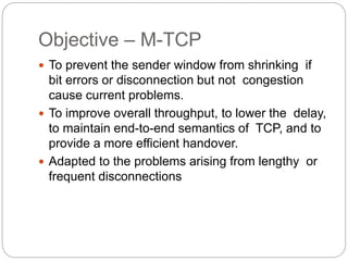 Objective – M-TCP
 To prevent the sender window from shrinking if
bit errors or disconnection but not congestion
cause current problems.
 To improve overall throughput, to lower the delay,
to maintain end-to-end semantics of TCP, and to
provide a more efficient handover.
 Adapted to the problems arising from lengthy or
frequent disconnections
 