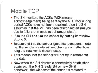 Mobile TCP
 The SH monitors the ACKs (ACK means
acknowledgement) being sent by the MH. If for a long
period ACKs have not been received, then the SH
assumes that the MH has been disconnected (maybe
due to failure or moved out of range, etc...).
 If so the SH chokes the sender by setting its window
size to 0.
 Because of this the sender goes into persistent mode
i.e. the sender’s state will not change no matter how
long the receiver is disconnected.
 This means that the sender will not try to retransmit
the data.
 Now when the SH detects a connectivity established
again with the MH (the old SH or new SH if
handover), the window of the sender is restored to
 