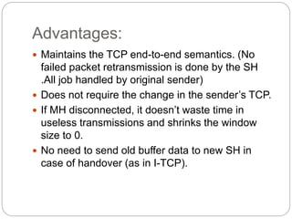 Advantages:
 Maintains the TCP end-to-end semantics. (No
failed packet retransmission is done by the SH
.All job handled by original sender)
 Does not require the change in the sender’s TCP.
 If MH disconnected, it doesn’t waste time in
useless transmissions and shrinks the window
size to 0.
 No need to send old buffer data to new SH in
case of handover (as in I-TCP).
 