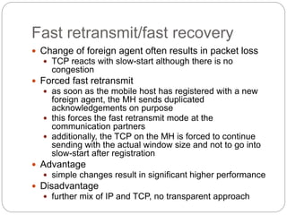 Fast retransmit/fast recovery
 Change of foreign agent often results in packet loss
 TCP reacts with slow-start although there is no
congestion
 Forced fast retransmit
 as soon as the mobile host has registered with a new
foreign agent, the MH sends duplicated
acknowledgements on purpose
 this forces the fast retransmit mode at the
communication partners
 additionally, the TCP on the MH is forced to continue
sending with the actual window size and not to go into
slow-start after registration
 Advantage
 simple changes result in significant higher performance
 Disadvantage
 further mix of IP and TCP, no transparent approach
 