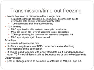 Transmission/time-out freezing
 Mobile hosts can be disconnected for a longer time
 no packet exchange possible, e.g., in a tunnel, disconnection due to
overloaded cells or mux. with higher priority traffic
 TCP disconnects after time-out completely
 TCP freezing
 MAC layer is often able to detect interruption in advance
 MAC can inform TCP layer of upcoming loss of connection
 TCP stops sending, but does now not assume a congested link
 MAC layer signals again if reconnected
Advantage
 scheme is independent of data
 It offers a way to resume TCP connections even after long
interruptions of the connection.
 It can be used together with encrypted data as it is independent of
other TCP mechanisms such as sequence no or acknowledgements
Disadvantage
 Lots of changes have to be made in software of MH, CH and FA.
 