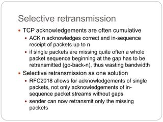 Selective retransmission
 TCP acknowledgements are often cumulative
 ACK n acknowledges correct and in-sequence
receipt of packets up to n
 if single packets are missing quite often a whole
packet sequence beginning at the gap has to be
retransmitted (go-back-n), thus wasting bandwidth
 Selective retransmission as one solution
 RFC2018 allows for acknowledgements of single
packets, not only acknowledgements of in-
sequence packet streams without gaps
 sender can now retransmit only the missing
packets
 