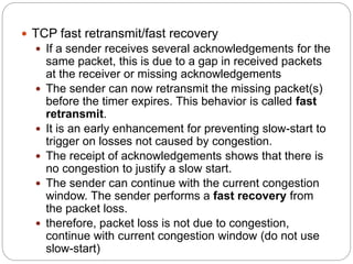  TCP fast retransmit/fast recovery
 If a sender receives several acknowledgements for the
same packet, this is due to a gap in received packets
at the receiver or missing acknowledgements
 The sender can now retransmit the missing packet(s)
before the timer expires. This behavior is called fast
retransmit.
 It is an early enhancement for preventing slow-start to
trigger on losses not caused by congestion.
 The receipt of acknowledgements shows that there is
no congestion to justify a slow start.
 The sender can continue with the current congestion
window. The sender performs a fast recovery from
the packet loss.
 therefore, packet loss is not due to congestion,
continue with current congestion window (do not use
slow-start)
 