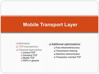  Motivation
 TCP-mechanisms
 Classical approaches
 Indirect TCP
 Snooping TCP
 Mobile TCP
 PEPs in general
Mobile Transport Layer
 Additional optimizations
 Fast retransmit/recovery
 Transmission freezing
 Selective retransmission
 Transaction oriented TCP
 
