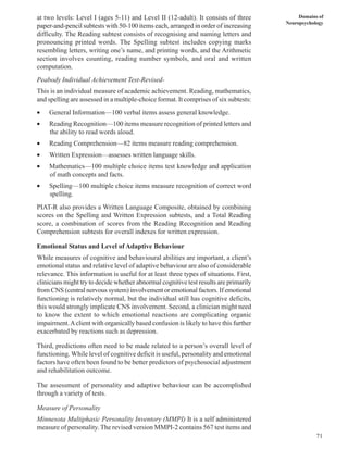 71
Domains of
Neuropsychology
at two levels: Level I (ages 5-11) and Level II (12-adult). It consists of three
paper-and-pencil subtests with 50-100 items each, arranged in order of increasing
difficulty. The Reading subtest consists of recognising and naming letters and
pronouncing printed words. The Spelling subtest includes copying marks
resembling letters, writing one’s name, and printing words, and the Arithmetic
section involves counting, reading number symbols, and oral and written
computation.
Peabody Individual Achievement Test-Revised-
This is an individual measure of academic achievement. Reading, mathematics,
and spelling are assessed in a multiple-choice format. It comprises of six subtests:
• General Information—100 verbal items assess general knowledge.
• Reading Recognition—100 items measure recognition of printed letters and
the ability to read words aloud.
• Reading Comprehension—82 items measure reading comprehension.
• Written Expression—assesses written language skills.
• Mathematics—100 multiple choice items test knowledge and application
of math concepts and facts.
• Spelling—100 multiple choice items measure recognition of correct word
spelling.
PIAT-R also provides a Written Language Composite, obtained by combining
scores on the Spelling and Written Expression subtests, and a Total Reading
score, a combination of scores from the Reading Recognition and Reading
Comprehension subtests for overall indexes for written expression.
Emotional Status and Level of Adaptive Behaviour
While measures of cognitive and behavioural abilities are important, a client’s
emotional status and relative level of adaptive behaviour are also of considerable
relevance. This information is useful for at least three types of situations. First,
clinicians might try to decide whether abnormal cognitive test results are primarily
from CNS (central nervous system) involvement or emotional factors. If emotional
functioning is relatively normal, but the individual still has cognitive deficits,
this would strongly implicate CNS involvement. Second, a clinician might need
to know the extent to which emotional reactions are complicating organic
impairment.Aclient with organically based confusion is likely to have this further
exacerbated by reactions such as depression.
Third, predictions often need to be made related to a person’s overall level of
functioning. While level of cognitive deficit is useful, personality and emotional
factors have often been found to be better predictors of psychosocial adjustment
and rehabilitation outcome.
The assessment of personality and adaptive behaviour can be accomplished
through a variety of tests.
Measure of Personality
Minnesota Multiphasic Personality Inventory (MMPI) It is a self administered
measure of personality. The revised version MMPI-2 contains 567 test items and
 