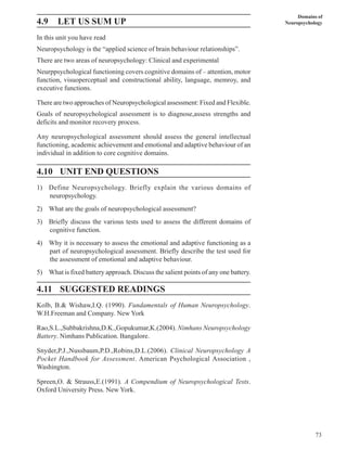 73
Domains of
Neuropsychology
4.9 LET US SUM UP
In this unit you have read
Neuropsychology is the “applied science of brain behaviour relationships”.
There are two areas of neuropsychology: Clinical and experimental
Neurppsychological functioning covers cognitive domains of – attention, motor
function, visuoperceptual and constructional ability, language, memroy, and
executive functions.
There are two approaches of Neuropsychological assessment: Fixed and Flexible.
Goals of neuropsychological assessment is to diagnose,assess strengths and
deficits and monitor recovery process.
Any neuropsychological assessment should assess the general intellectual
functioning, academic achievement and emotional and adaptive behaviour of an
individual in addition to core cognitive domains.
4.10 UNIT END QUESTIONS
1) Define Neuropsychology. Briefly explain the various domains of
neuropsychology.
2) What are the goals of neuropsychological assessment?
3) Briefly discuss the various tests used to assess the different domains of
cognitive function.
4) Why it is necessary to assess the emotional and adaptive functioning as a
part of neuropsychological assessment. Briefly describe the test used for
the assessment of emotional and adaptive behaviour.
5) What is fixed battery approach. Discuss the salient points of any one battery.
4.11 SUGGESTED READINGS
Kolb, B.& Wishaw,I.Q. (1990). Fundamentals of Human Neuropsychology.
W.H.Freeman and Company. New York
Rao,S.L.,Subbakrishna,D.K.,Gopukumar,K.(2004). Nimhans Neuropsychology
Battery. Nimhans Publication. Bangalore.
Snyder,P.J.,Nussbaum,P.D.,Robins,D.L.(2006). Clinical Neuropsychology A
Pocket Handbook for Assessment. American Psychological Association ,
Washington.
Spreen,O. & Strauss,E.(1991). A Compendium of Neuropsychological Tests.
Oxford University Press. New York.
 