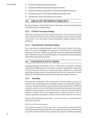 56
Neuropsychology • Describe neuropsychological functions;
• Explain the different neuropsychological functions;
• Explain the different approaches to neuropsychological assessment;
• Elucidate the goals of neuropsychological assessment; and
• Describe the various tests used for assessment.
4.2 AREAS OF NEUROPSYCHOLOGY
Neuropsychology is often divided into two main areas: clinical neuropsychology
and experimental neuropsychology.
4.2.1 Clinical Neuropsychology
This deals with patients who have lesions of the brain. These lesions may be the
effect of disease or tumours, may result from damage or trauma (such as accident)
to the brain, or be the result of some biochemical changes caused by toxic
substances.
4.2.2 Experimental Neuropsychology
The experimental neuropsychologist works with normal subjects with intact
brains. A variety of techniques are employed in the laboratory to study higher
functions in the brain. Subjects are generally required to undertake performance
tasks while their accuracy or speed of response is recorded, from which inferences
about brain organisation are made.
4.3 COGNITIVE FUNCTIONS
Neuropsychological functioning covers a wide variety of cognitive domains
subserved by different parts of the brain. In order to establish the relationship
between brain and behaviour a neuropsychologist should have a thorough
knowledge of these cognitive functions and the brain Ares responsible for these
functions. The following section briefly describes the cognitive domains.
4.3.1 Attention
Attention can be defined as “the concentration of mental effort on sensory or
mental events.Attentional processes facilitate, enhance, or inhibit other cognitive
processes.Attentional problems may manifest as either distractibility or difficulty
remaining focused on a task. Individuals with attentional dysfunction are usually
unable to allocate cognitive resources effectively to the task at hand and fails to
perform at optimal levels even though primary cognitive resources, such as
sensory registration, perception, memory, and associative functions, are intact.
There are three subsystems of attention – selective attention, sustained attention
and divided attention.
Selective or Focussed attention
This requires a capacity to focus and ‘close’ on one stimulus stream or feature,
while attenuating the distracting effect of competing information. Orbitofrontol
area (OFC) in the prefrontal cortex mediates the capacity to inhibit responding
 