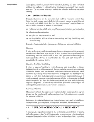 60
Neuropsychology visuo spatial perception, visuomotor coordination, planning and error correction
abilities. It is mediated by bilateral parietal structures predominantly right parietal
structure. The prefrontal structures mediate the planning and error correction
capacity.
4.3.6 Executive Functions
Executive functions are the capacities that enable a person to control their
behaviour and engage successfully in independent, purposive, goal-directed
activities. (Lezak, 1995). Lezak describes four components of executive functions,
each of which relies on its own set of behaviours:
a) volitional activity, which relies on self-awareness, initiation, and motivation;
b) planning and organisation;
c) carrying out purposive action; and
d) self-regulation, which relies on monitoring, shifting, inhibiting; and
selfcorrecting.
Executive functions include: planning, set shifting and response inhibition
Planning
It is the ability to set goals, to monitor performance so as to reach the goals and
to make corrections in the steps adopted, in order to ensure that the goal is attained.
Goal setting involves identification of both final goals and intermediate goals
that needs to be achieved in order to attain the final goal. Left frontal lobe is
associated with planning ability.
Cognitive flexibility/ Set Shifting
It refers to a person’s ability to switch from one topic to another. In this an
individual needs to inhibit or curtail the current behaviour and spontaneously
commence another. Test that measure these characteristics typically set up an
automatic expectancy or routine of behaviour in the patient and then require the
patient to shift from that expectancy or routine in an independent manner. It
requires strategic planning, organised searching utilising environmental feedback
to shift cognitive set directing behaviour towards the goal and modulating
impulsive response. Lesions of the dorsolateral prefrontal cortex impair set
shifting ability and increases perseverative responses.
Response inhibition
The concept refers to the suppression of actions that are inappropriate in a given
context and that interfere with goal-driven behaviour. Prefrontal areas are essential
for response inhibition.
Problems with executive function may present in many ways, such as impulsivity,
disorganisation, poor judgment, dysregulated behaviour, and amotivation.
4.4 NEUROPSYCHOLOGICALASSESSMENT
A neuropsychological assessment is the systematic administration of clearly
defined procedures (i.e., “tests”) to assess the neurocognitive, behavioural, and
emotional functioning of an individual in order to form hypotheses regarding
 