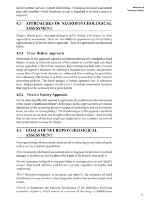 61
Domains of
Neuropsychology
his/her central nervous system functioning. Neuropsychological assessment
precisely identifies which functional system is impaired or to what extent it is
impaired.
4.5 APPROACHES OF NEUROPSYCHOLOGICAL
ASSESSMENT
Despite shared goals, neuropsychologists differ widely with respect to their
approach to assessment. There are two different approaches (i) Fixed battery
approach and (ii) Flexible battery approach. These two approaches are discussed
below.
4.5.1 Fixed Battery Approach
Proponents of this approach typically recommend the use of a standard or fixed
battery of tests, in which the same set of instruments is used for each individual
tested, regardless of the referral question. These batteries include tests of a wide
range of cognitive functions by utilising a standard test battery, practitioners
ensure that all significant domains are addressed, thus avoiding the possibility
of overlooking deficits that may better account for or contribute to the patient’s
presenting problem. The disadvantages of battery approach are: 1) excessive
time (fatigues patient, requires several visits); 2) include assessment measures
that might not be necessary for a given patient.
4.5.2 Flexible Battery Approach
On the other hand flexible approach emphasises the need to tailor the assessment
to the nature of particular patient’s difficulties. In this approach tests are chosen
depending on the presenting issues or suspected pathologies and are sometimes
based on a short screening battery. The disadvantages of this approach are that it
relies heavily on the skills and insights of the individual clinician. There is a risk
that certain areas of function might get neglected or that complex patterns of
functional interaction may be missed.
4.6 GOALS OF NEUROPSYCHOLOGICAL
ASSESSMENT
Neuropsychological assessment can be useful in achieving several clinical goals
with a variety of patient populations.
First the neuropsychological assessment aims to diagnose the presence of cortical
damage or dysfunction and localise (which part of the brain is damaged) it.
Second neuropsychological assessment helps to conceptualise an individual’s
overall functional abilities and his/her specific cognitive strengths and
weaknesses.
Third Neuropsychological assessment can identify the presence of mild
disturbances in cases in which other diagnostic studies have produced equivocal
results.
Fourth, it determines the baseline functioning of the individual following
traumatic exposure which serves as a means of devising a rehabilitation
 