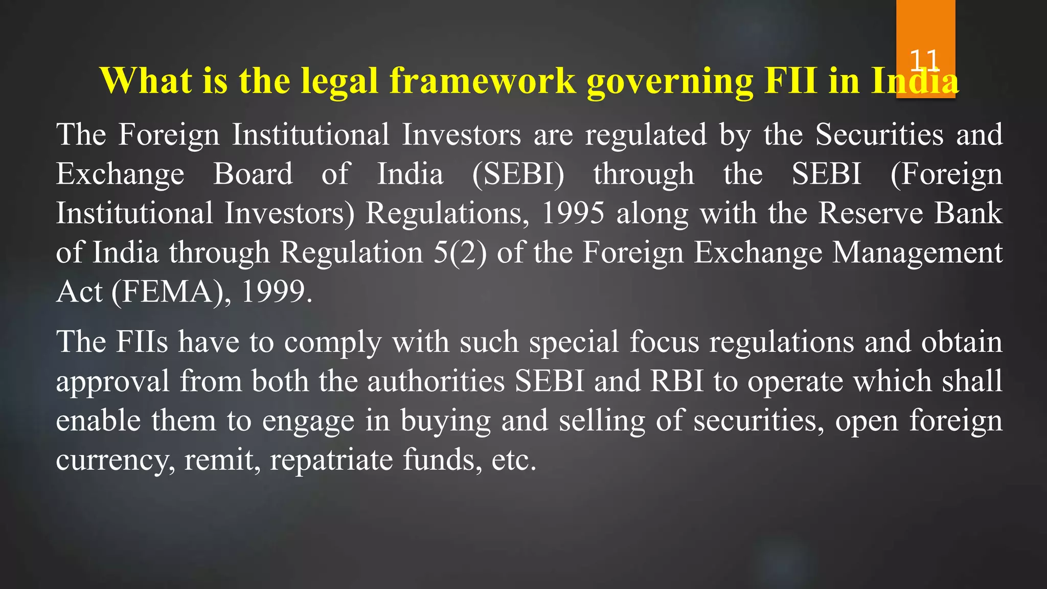 What is the legal framework governing FII in India
The Foreign Institutional Investors are regulated by the Securities and
Exchange Board of India (SEBI) through the SEBI (Foreign
Institutional Investors) Regulations, 1995 along with the Reserve Bank
of India through Regulation 5(2) of the Foreign Exchange Management
Act (FEMA), 1999.
The FIIs have to comply with such special focus regulations and obtain
approval from both the authorities SEBI and RBI to operate which shall
enable them to engage in buying and selling of securities, open foreign
currency, remit, repatriate funds, etc.
11
 