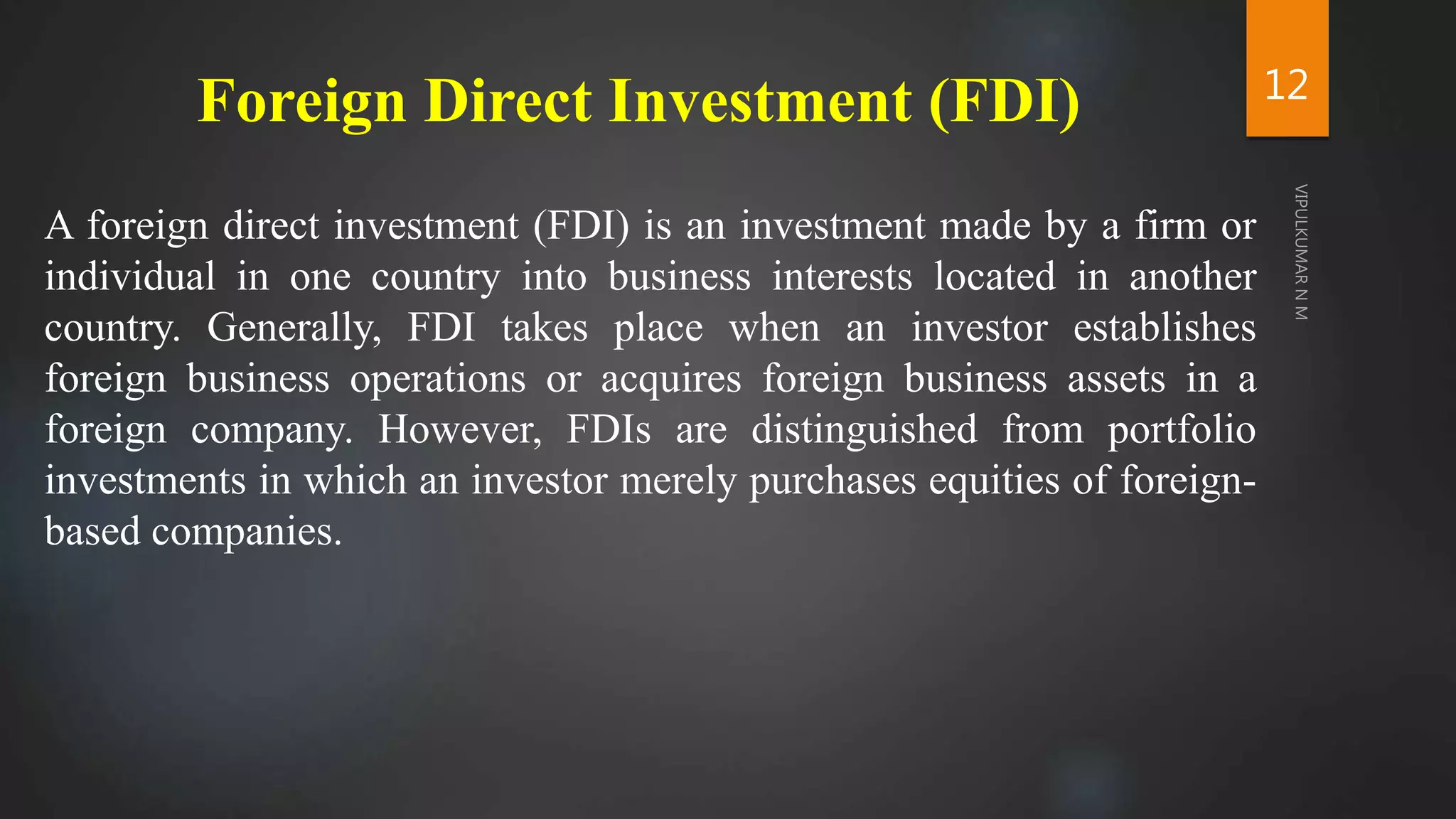 Foreign Direct Investment (FDI)
A foreign direct investment (FDI) is an investment made by a firm or
individual in one country into business interests located in another
country. Generally, FDI takes place when an investor establishes
foreign business operations or acquires foreign business assets in a
foreign company. However, FDIs are distinguished from portfolio
investments in which an investor merely purchases equities of foreign-
based companies.
12
 