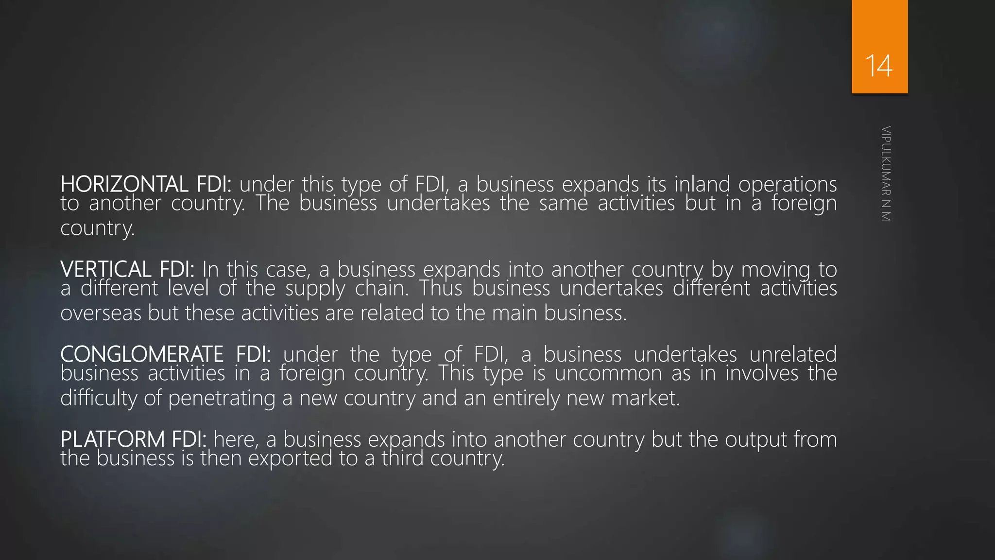 HORIZONTAL FDI: under this type of FDI, a business expands its inland operations
to another country. The business undertakes the same activities but in a foreign
country.
VERTICAL FDI: In this case, a business expands into another country by moving to
a different level of the supply chain. Thus business undertakes different activities
overseas but these activities are related to the main business.
CONGLOMERATE FDI: under the type of FDI, a business undertakes unrelated
business activities in a foreign country. This type is uncommon as in involves the
difficulty of penetrating a new country and an entirely new market.
PLATFORM FDI: here, a business expands into another country but the output from
the business is then exported to a third country.
14
 