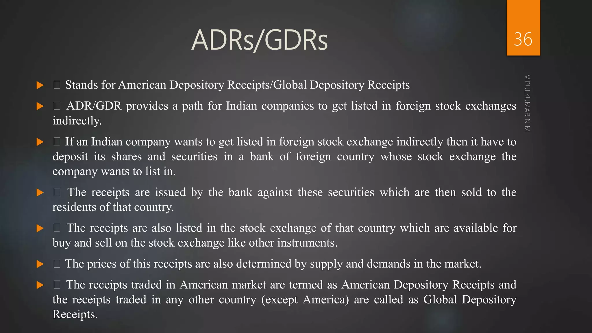 ADRs/GDRs
 Stands for American Depository Receipts/Global Depository Receipts
 ADR/GDR provides a path for Indian companies to get listed in foreign stock exchanges
indirectly.
 If an Indian company wants to get listed in foreign stock exchange indirectly then it have to
deposit its shares and securities in a bank of foreign country whose stock exchange the
company wants to list in.
 The receipts are issued by the bank against these securities which are then sold to the
residents of that country.
 The receipts are also listed in the stock exchange of that country which are available for
buy and sell on the stock exchange like other instruments.
 The prices of this receipts are also determined by supply and demands in the market.
 The receipts traded in American market are termed as American Depository Receipts and
the receipts traded in any other country (except America) are called as Global Depository
Receipts.
36
 