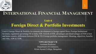 Foreign Direct & Portfolio Investments
Unit-4
Unit 4: Foreign Direct & Portfolio Investments development in foreign capital flows; Foreign Institutional
Investors, regulations governing FII in India; FDI- Growth of FDI, advantages and disadvantages of FDI to host
and home country, differences between FDI & FII; Foreign portfolio management- Meaning, objectives, benefits
and risks, ADR & GDR.
INTERNATIONAL FINANCIAL MANAGEMENT
1
VIPULKUMAR N M
Assistant Professor,
Department of Commerce,
Kristu Jayanti College, Bengaluru
 
