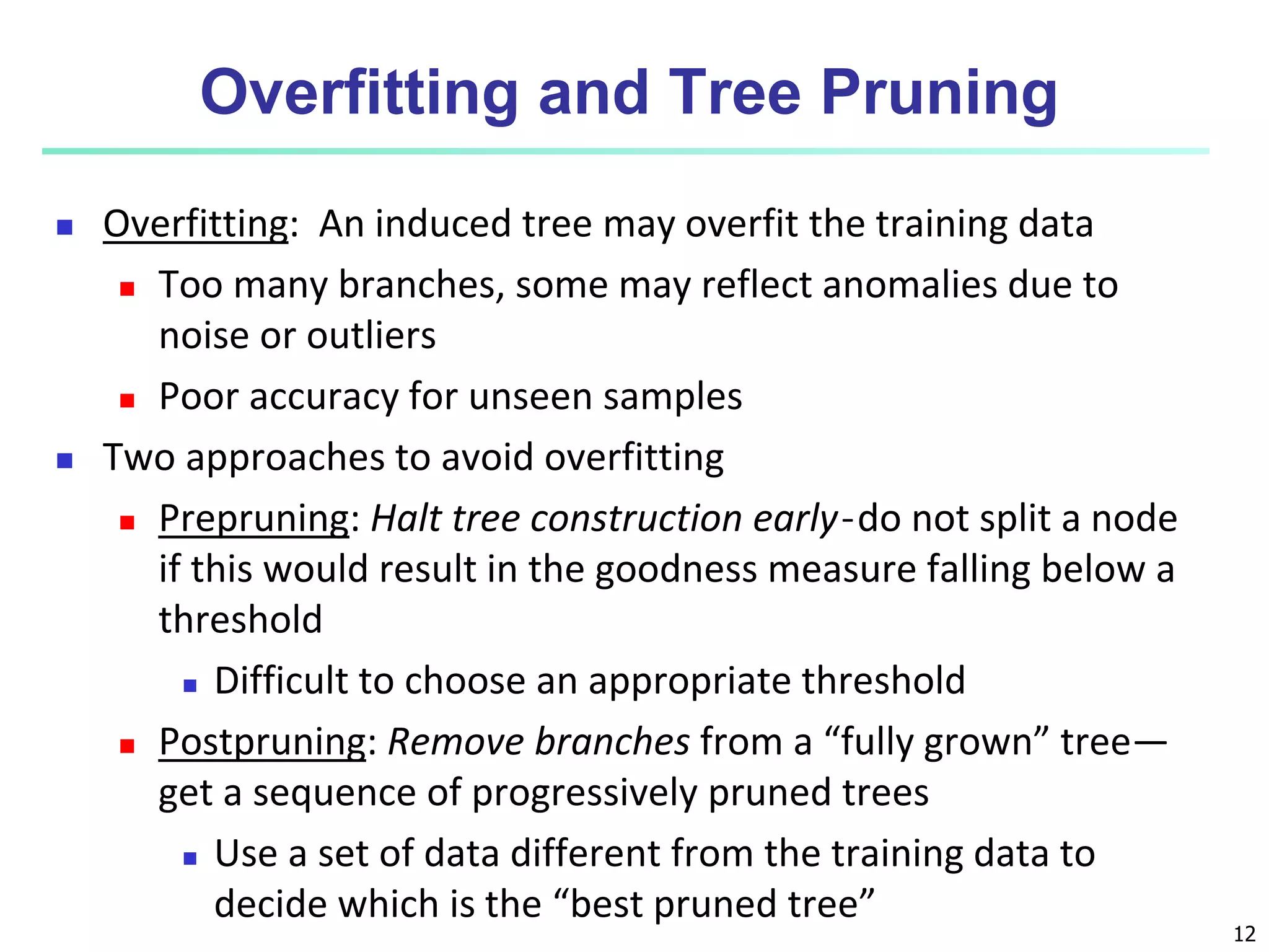 12
Overfitting and Tree Pruning
 Overfitting: An induced tree may overfit the training data
 Too many branches, some may reflect anomalies due to
noise or outliers
 Poor accuracy for unseen samples
 Two approaches to avoid overfitting
 Prepruning: Halt tree construction early ̵ do not split a node
if this would result in the goodness measure falling below a
threshold
 Difficult to choose an appropriate threshold
 Postpruning: Remove branches from a “fully grown” tree—
get a sequence of progressively pruned trees
 Use a set of data different from the training data to
decide which is the “best pruned tree”
 