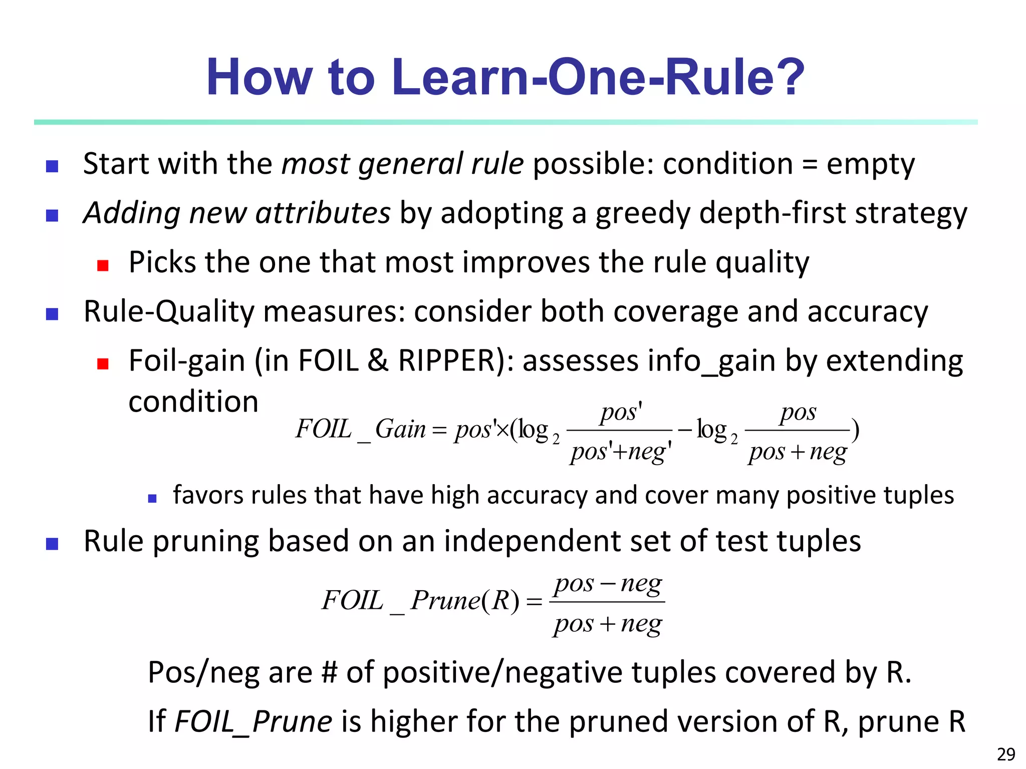 29
How to Learn-One-Rule?
 Start with the most general rule possible: condition = empty
 Adding new attributes by adopting a greedy depth-first strategy
 Picks the one that most improves the rule quality
 Rule-Quality measures: consider both coverage and accuracy
 Foil-gain (in FOIL & RIPPER): assesses info_gain by extending
condition
 favors rules that have high accuracy and cover many positive tuples
 Rule pruning based on an independent set of test tuples
Pos/neg are # of positive/negative tuples covered by R.
If FOIL_Prune is higher for the pruned version of R, prune R
)
log
'
'
'
(log
'
_ 2
2
neg
pos
pos
neg
pos
pos
pos
Gain
FOIL





neg
pos
neg
pos
R
Prune
FOIL



)
(
_
 