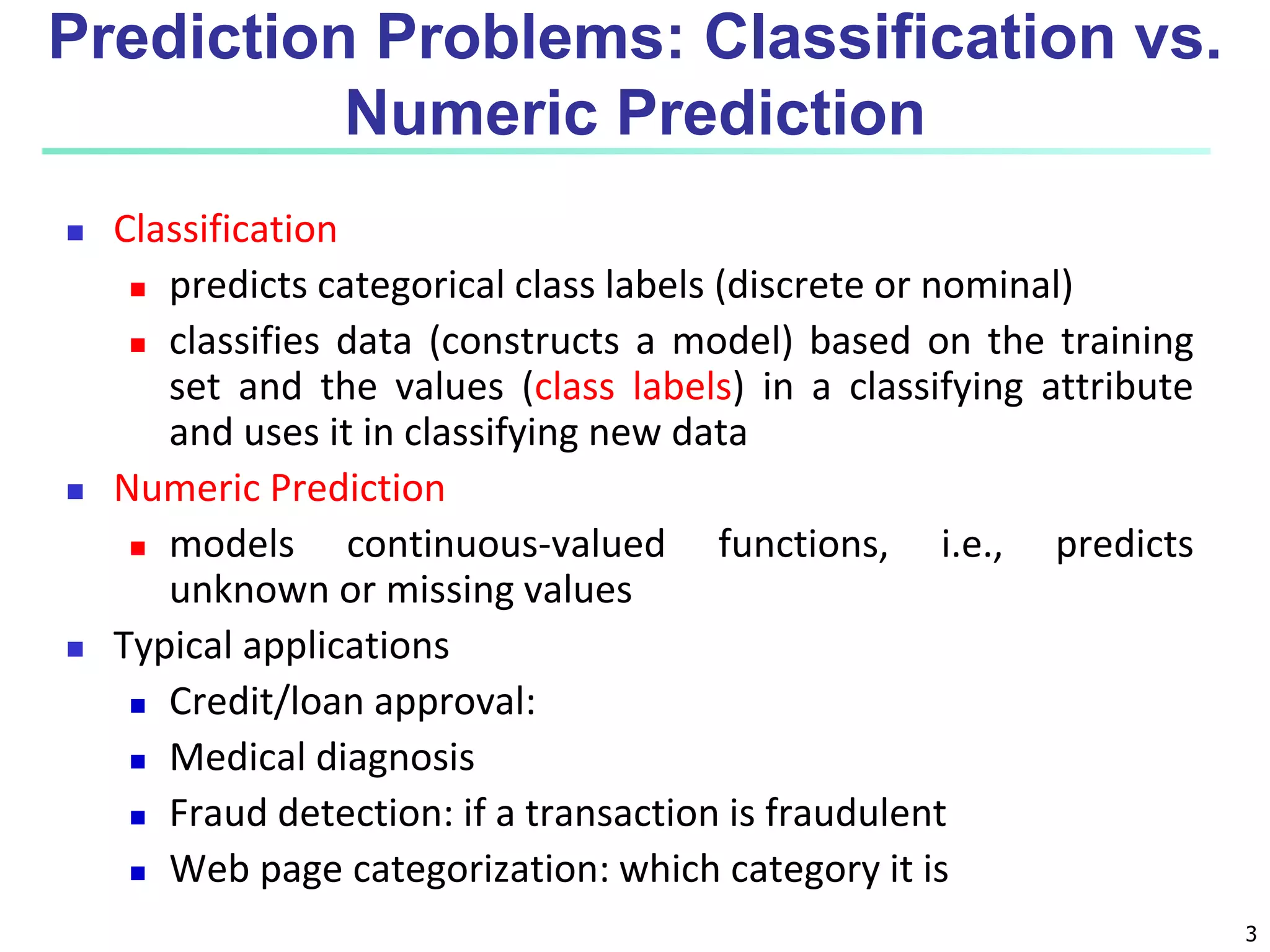 3
 Classification
 predicts categorical class labels (discrete or nominal)
 classifies data (constructs a model) based on the training
set and the values (class labels) in a classifying attribute
and uses it in classifying new data
 Numeric Prediction
 models continuous-valued functions, i.e., predicts
unknown or missing values
 Typical applications
 Credit/loan approval:
 Medical diagnosis
 Fraud detection: if a transaction is fraudulent
 Web page categorization: which category it is
Prediction Problems: Classification vs.
Numeric Prediction
 
