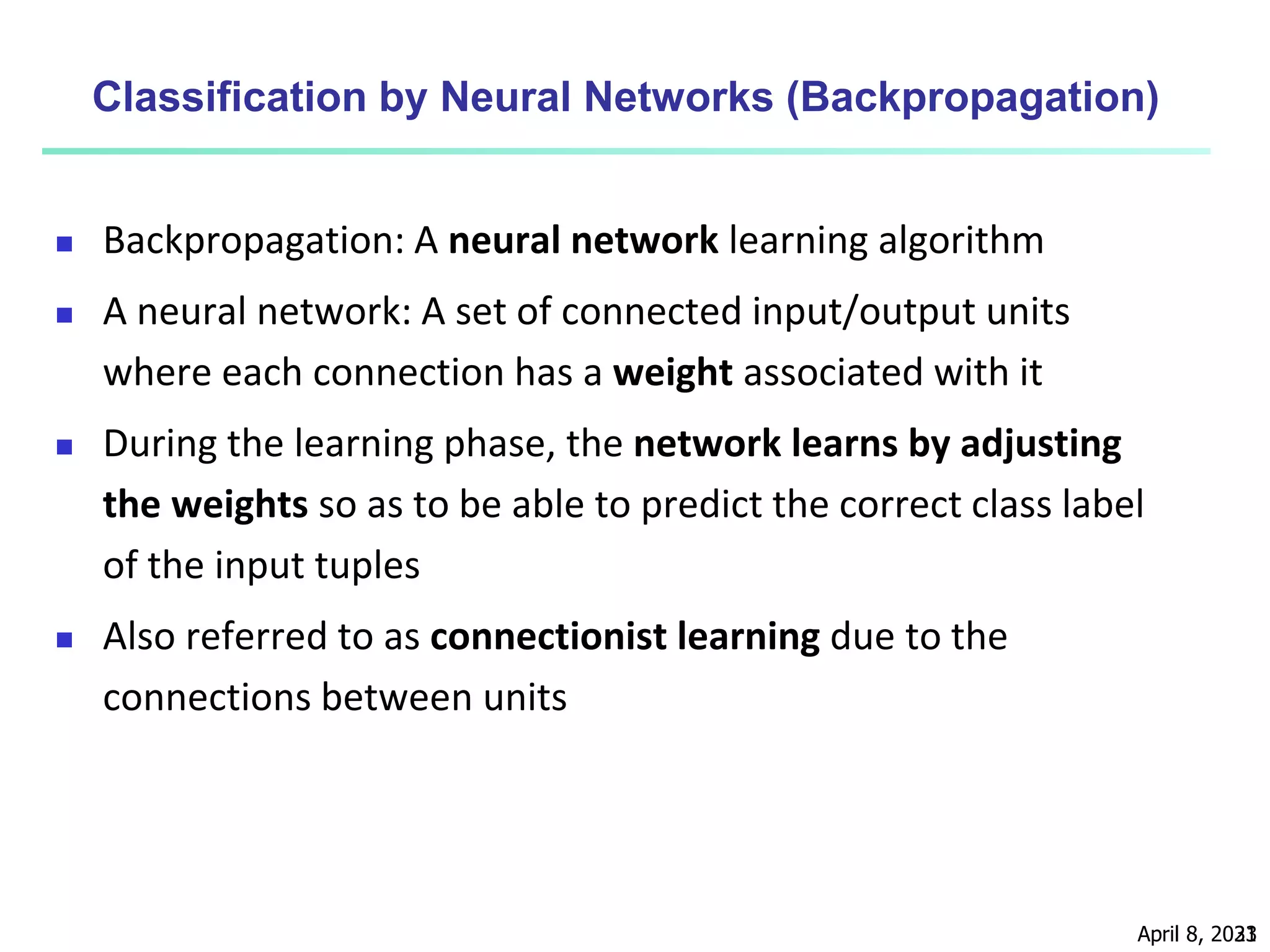 April 8, 2023
31
Classification by Neural Networks (Backpropagation)
 Backpropagation: A neural network learning algorithm
 A neural network: A set of connected input/output units
where each connection has a weight associated with it
 During the learning phase, the network learns by adjusting
the weights so as to be able to predict the correct class label
of the input tuples
 Also referred to as connectionist learning due to the
connections between units
 
