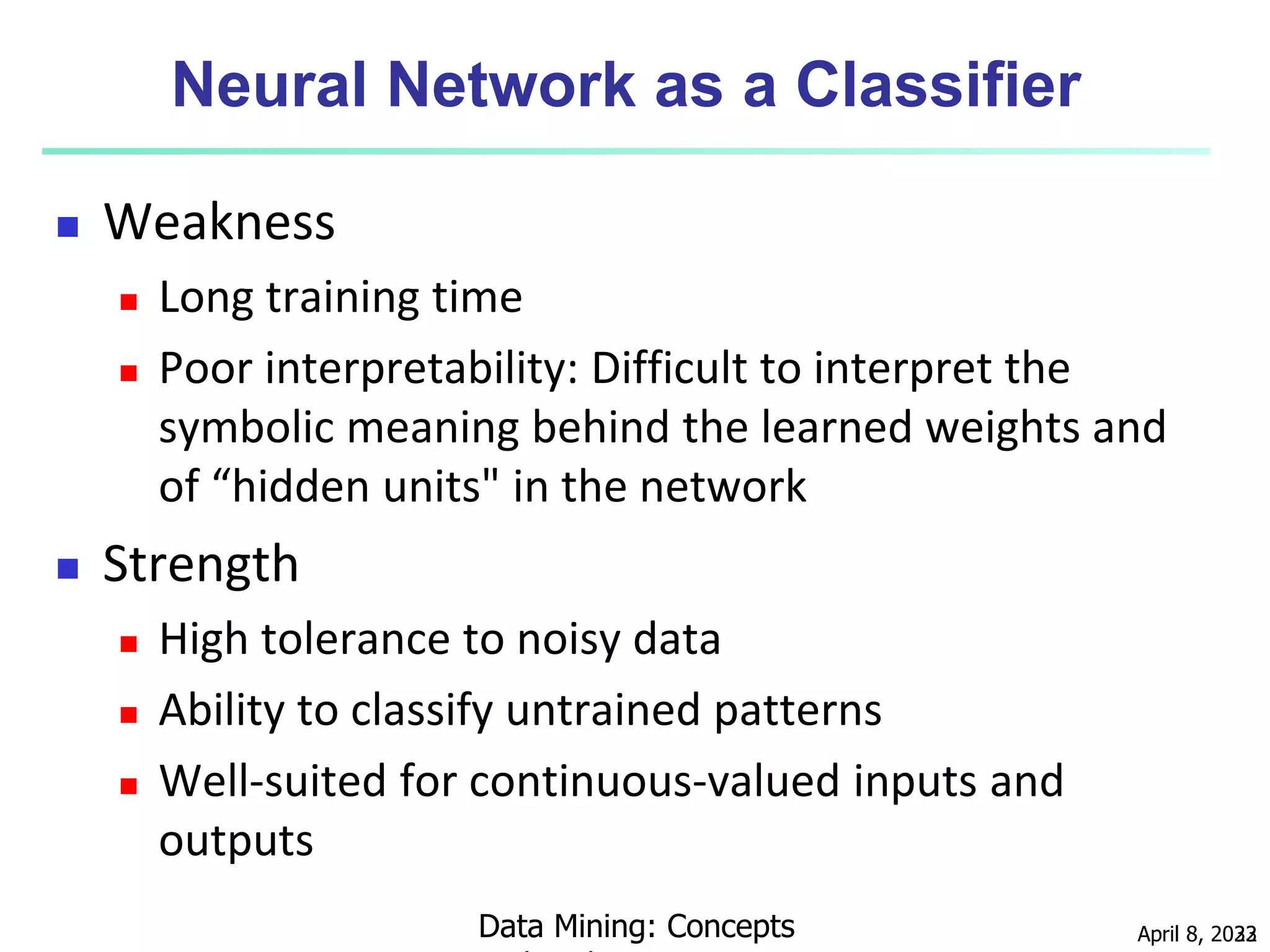 April 8, 2023
Data Mining: Concepts 32
Neural Network as a Classifier
 Weakness
 Long training time
 Poor interpretability: Difficult to interpret the
symbolic meaning behind the learned weights and
of “hidden units" in the network
 Strength
 High tolerance to noisy data
 Ability to classify untrained patterns
 Well-suited for continuous-valued inputs and
outputs
 