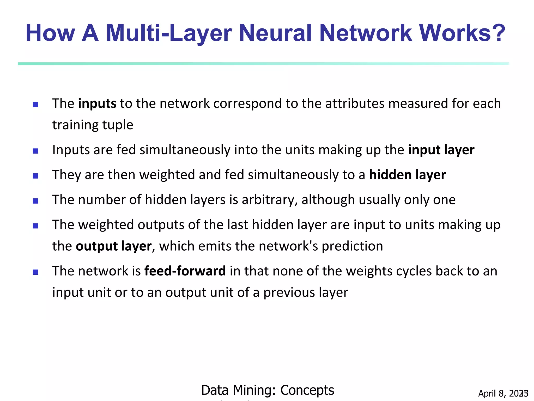 April 8, 2023
Data Mining: Concepts 35
How A Multi-Layer Neural Network Works?
 The inputs to the network correspond to the attributes measured for each
training tuple
 Inputs are fed simultaneously into the units making up the input layer
 They are then weighted and fed simultaneously to a hidden layer
 The number of hidden layers is arbitrary, although usually only one
 The weighted outputs of the last hidden layer are input to units making up
the output layer, which emits the network's prediction
 The network is feed-forward in that none of the weights cycles back to an
input unit or to an output unit of a previous layer
 