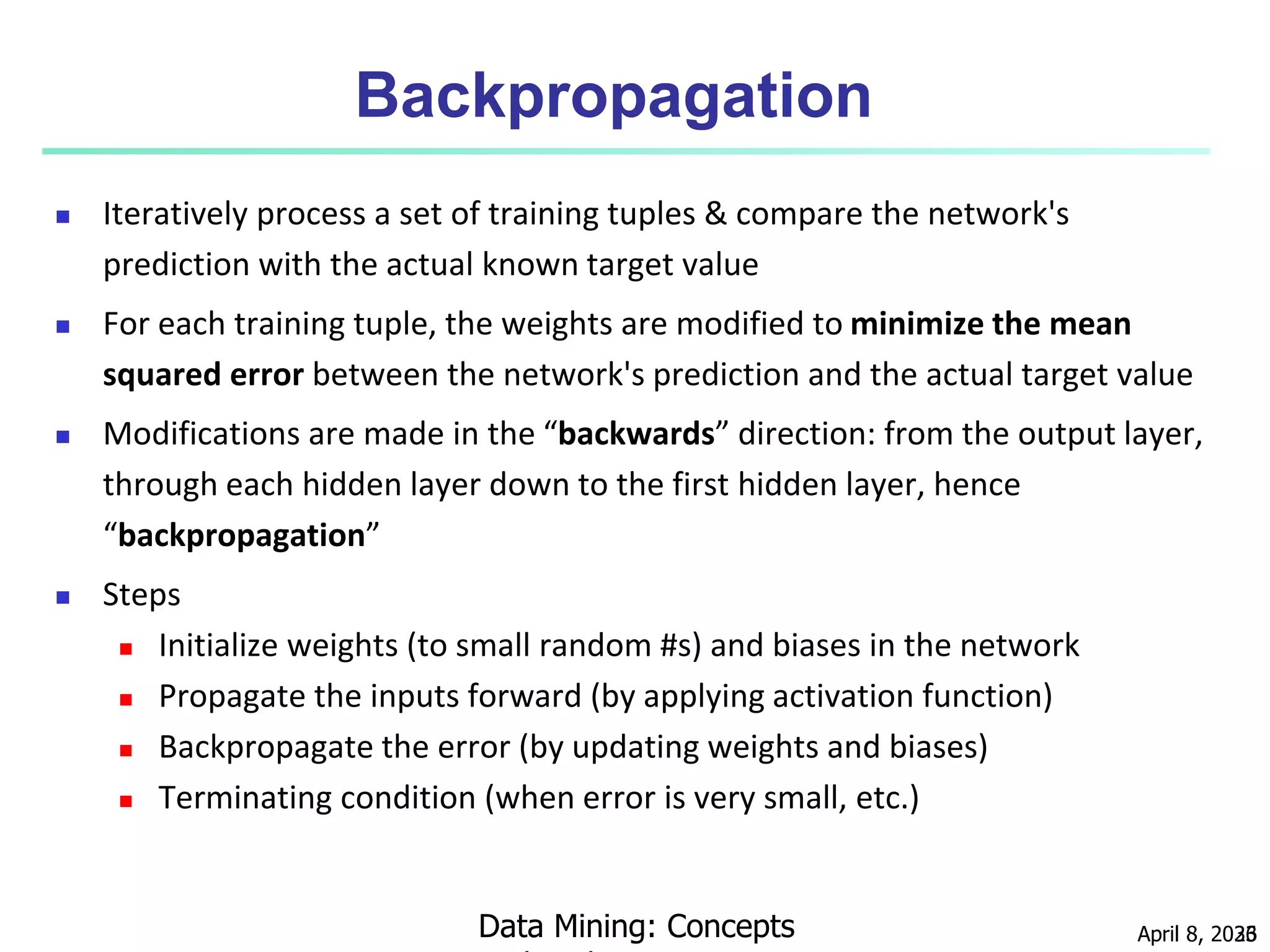April 8, 2023
Data Mining: Concepts 36
Backpropagation
 Iteratively process a set of training tuples & compare the network's
prediction with the actual known target value
 For each training tuple, the weights are modified to minimize the mean
squared error between the network's prediction and the actual target value
 Modifications are made in the “backwards” direction: from the output layer,
through each hidden layer down to the first hidden layer, hence
“backpropagation”
 Steps
 Initialize weights (to small random #s) and biases in the network
 Propagate the inputs forward (by applying activation function)
 Backpropagate the error (by updating weights and biases)
 Terminating condition (when error is very small, etc.)
 