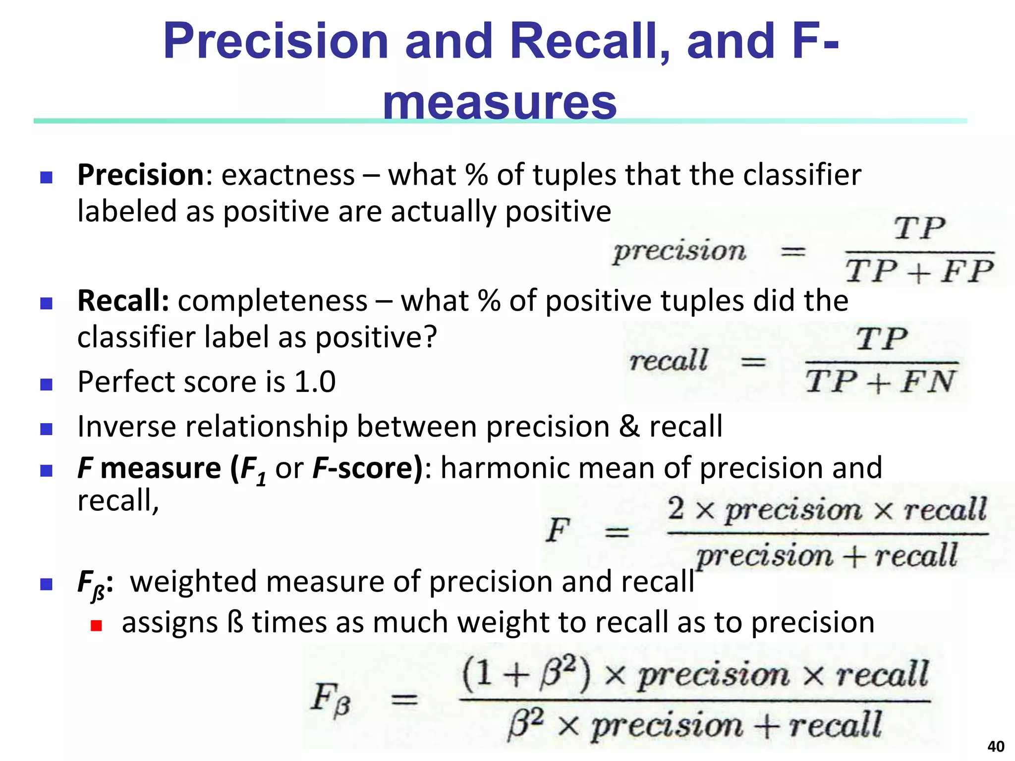 Precision and Recall, and F-
measures
 Precision: exactness – what % of tuples that the classifier
labeled as positive are actually positive
 Recall: completeness – what % of positive tuples did the
classifier label as positive?
 Perfect score is 1.0
 Inverse relationship between precision & recall
 F measure (F1 or F-score): harmonic mean of precision and
recall,
 Fß: weighted measure of precision and recall
 assigns ß times as much weight to recall as to precision
40
 